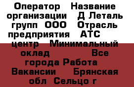 Оператор › Название организации ­ Д Леталь групп, ООО › Отрасль предприятия ­ АТС, call-центр › Минимальный оклад ­ 18 000 - Все города Работа » Вакансии   . Брянская обл.,Сельцо г.